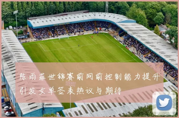 陈雨菲世锦赛前网前控制能力提升引发女单签表热议与期待